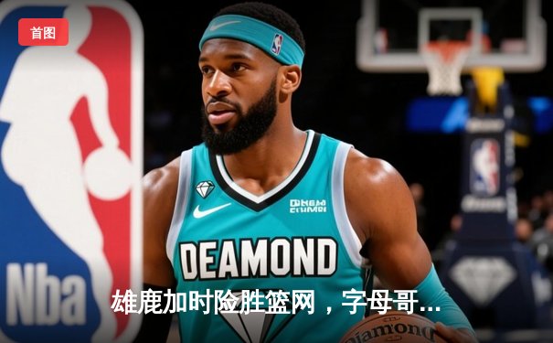 雄鹿加时险胜篮网，字母哥44分率队捍卫主场