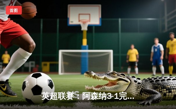 英超联赛：阿森纳3-1完胜利物浦，萨卡传射建功主导北伦敦大捷